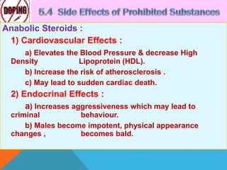 Anabolic Steroids :
1) Cardiovascular Effects :
a) Elevates the Blood Pressure & decrease High
Density Lipoprotein (HDL).
b) Increase the risk of atherosclerosis .
c) May lead to sudden cardiac death.
2) Endocrinal Effects :
a) Increases aggressiveness which may lead to
criminal behaviour.
b) Males become impotent, physical appearance
changes , becomes bald.
 