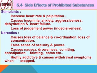 Stimulants :
Increase heart rate & palpitation .
Causes insomnia, anxiety, aggressiveness,
dehydration & heart failure.
Loss of judgement power (indecisiveness).
Narcotics :
Causes loss of balance & co-ordination, loss of
concentration.
False sense of security & power.
Causes nausea, drowsiness, vomiting,
constipation, fainting, coma etc..
Highly addictive & causes withdrawal symptoms
when stopped.
 
