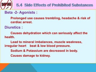 Beta -2- Agonists :
Prolonged use causes trembling, headache & risk of
cardiac arrest.
Diuretics :
Causes dehydration which can seriously affect the
health.
Lead to mineral imbalances, muscle weakness,
irregular heart beat & low blood pressure.
Sodium & Potassium are decreased in body.
Causes damage to kidney.
 