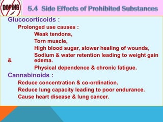 Glucocorticoids :
Prolonged use causes :
Weak tendons,
Torn muscle,
High blood sugar, slower healing of wounds,
Sodium & water retention leading to weight gain
& edema.
Physical dependence & chronic fatigue.
Cannabinoids :
Reduce concentration & co-ordination.
Reduce lung capacity leading to poor endurance.
Cause heart disease & lung cancer.
 