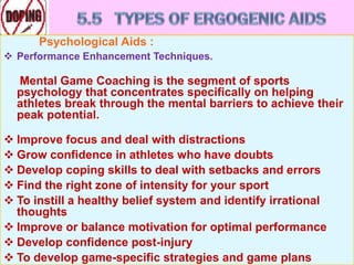 Psychological Aids :
 Performance Enhancement Techniques.
Mental Game Coaching is the segment of sports
psychology that concentrates specifically on helping
athletes break through the mental barriers to achieve their
peak potential.
 Improve focus and deal with distractions
 Grow confidence in athletes who have doubts
 Develop coping skills to deal with setbacks and errors
 Find the right zone of intensity for your sport
 To instill a healthy belief system and identify irrational
thoughts
 Improve or balance motivation for optimal performance
 Develop confidence post-injury
 To develop game-specific strategies and game plans
 
