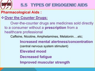 Pharmacological Aids :
Over the Counter Drugs:
Over-the-counter drugs are medicines sold directly
to a consumer without a prescription from a
healthcare professional
Caffeine, Nicotine, Amphetamines, Melatonin….etc;
Increased mental alertness/concentration
(central nervous system stimulant)
Elevated mood
Decreased fatigue
Improved muscular strength
 