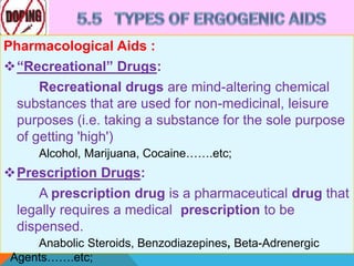 Pharmacological Aids :
“Recreational” Drugs:
Recreational drugs are mind-altering chemical
substances that are used for non-medicinal, leisure
purposes (i.e. taking a substance for the sole purpose
of getting 'high')
Alcohol, Marijuana, Cocaine…….etc;
Prescription Drugs:
A prescription drug is a pharmaceutical drug that
legally requires a medical prescription to be
dispensed.
Anabolic Steroids, Benzodiazepines, Beta-Adrenergic
Agents…….etc;
 