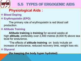 Physiological Aids :
 Blood Doping
 Erythropoietin (EPO)
The primary role of erythropoietin is red blood cell
production.
 Altitude Training
Altitude training is training for several weeks at
high altitude, preferably over 2,400 metres (8,000 ft) above sea
level for endurance.
“The effects of altitude training on body include an
increase of endurance, reduced recovery time, weight loss etc.
 Glycerol
(for keeping the body hyper hydrated)
 