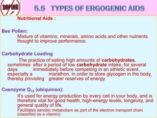 Nutritional Aids :
Bee Pollen:
Mixture of vitamins, minerals, amino acids and other nutrients
thought to improve performance.
Carbohydrate Loading
The practice of eating high amounts of carbohydrates,
sometimes after a period of low carbohydrate intake, for several
days immediately before competing in an athletic event,
especially a marathon, in order to store glycogen in the body,
thereby providing greater reserves of energy.
Coenzyme Q10 (ubiquinon):
It's used for energy production by every cell in your body, and is
therefore vital for good health, high-energy levels, longevity, and
general quality of life.
Facilitates aerobic metabolism as part of the electron transport chain
(classified as a vitamin)
 