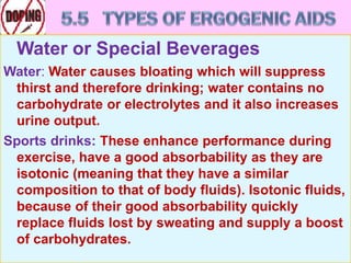 Water or Special Beverages
Water: Water causes bloating which will suppress
thirst and therefore drinking; water contains no
carbohydrate or electrolytes and it also increases
urine output.
Sports drinks: These enhance performance during
exercise, have a good absorbability as they are
isotonic (meaning that they have a similar
composition to that of body fluids). Isotonic fluids,
because of their good absorbability quickly
replace fluids lost by sweating and supply a boost
of carbohydrates.
 