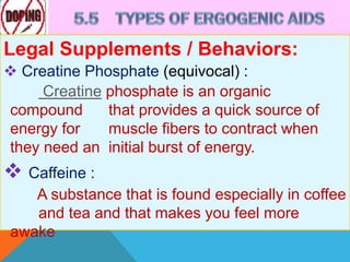 Legal Supplements / Behaviors:
 Creatine Phosphate (equivocal) :
Creatine phosphate is an organic
compound that provides a quick source of
energy for muscle fibers to contract when
they need an initial burst of energy.
 Caffeine :
A substance that is found especially in coffee
and tea and that makes you feel more
awake
 