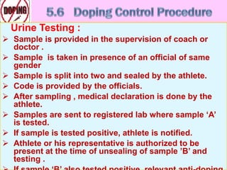 Urine Testing :
 Sample is provided in the supervision of coach or
doctor .
 Sample is taken in presence of an official of same
gender
 Sample is split into two and sealed by the athlete.
 Code is provided by the officials.
 After sampling , medical declaration is done by the
athlete.
 Samples are sent to registered lab where sample ‘A’
is tested.
 If sample is tested positive, athlete is notified.
 Athlete or his representative is authorized to be
present at the time of unsealing of sample ’B’ and
testing .
 