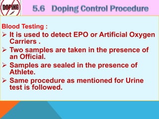 Blood Testing :
 It is used to detect EPO or Artificial Oxygen
Carriers .
 Two samples are taken in the presence of
an Official.
 Samples are sealed in the presence of
Athlete.
 Same procedure as mentioned for Urine
test is followed.
 