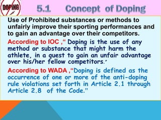 Use of Prohibited substances or methods to
unfairly improve their sporting performances and
to gain an advantage over their competitors.
According to IOC ,“ Doping is the use of any
method or substance that might harm the
athlete, in a quest to gain an unfair advantage
over his/her fellow competitors.”
According to WADA ,“Doping is defined as the
occurrence of one or more of the anti-doping
rule violations set forth in Article 2.1 through
Article 2.8 of the Code.”
 