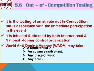  It is the testing of an athlete not In-Competition
but is associated with the immediate participation
in the event
 It is initiated & directed by both International &
National doping control organization .
 World Anti-Doping Agency (WADA) may take : A random test .
 An advance notice test.
 Any place of work .
 Any time .
 