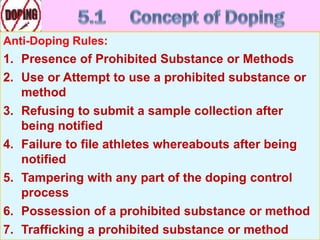 Anti-Doping Rules:
1. Presence of Prohibited Substance or Methods
2. Use or Attempt to use a prohibited substance or
method
3. Refusing to submit a sample collection after
being notified
4. Failure to file athletes whereabouts after being
notified
5. Tampering with any part of the doping control
process
6. Possession of a prohibited substance or method
7. Trafficking a prohibited substance or method
 