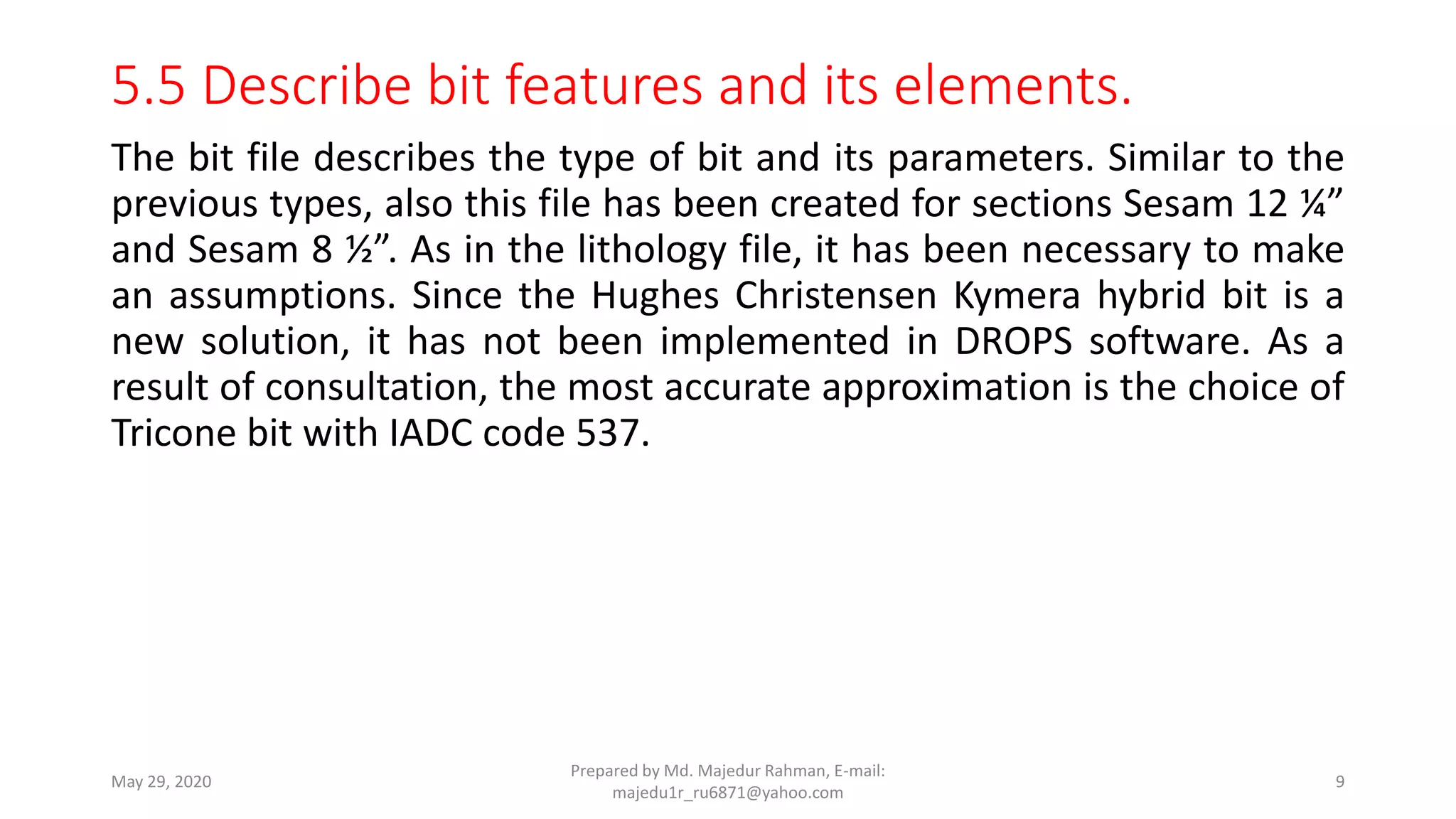 5.5 Describe bit features and its elements.
The bit file describes the type of bit and its parameters. Similar to the
previous types, also this file has been created for sections Sesam 12 ¼”
and Sesam 8 ½”. As in the lithology file, it has been necessary to make
an assumptions. Since the Hughes Christensen Kymera hybrid bit is a
new solution, it has not been implemented in DROPS software. As a
result of consultation, the most accurate approximation is the choice of
Tricone bit with IADC code 537.
May 29, 2020
Prepared by Md. Majedur Rahman, E-mail:
majedu1r_ru6871@yahoo.com
9
 
