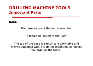 BASE
The base supports the entire machine.
It should be bolted to the floor.
The top of the base is similar to a worktable and
maybe equipped with T-slots for mounting workpiece
too large for the table.
DRILLING MACHINE TOOLS
Important Parts
 