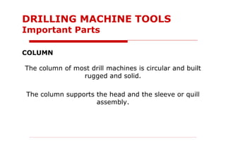 COLUMN
The column of most drill machines is circular and built
rugged and solid.
The column supports the head and the sleeve or quill
assembly.
DRILLING MACHINE TOOLS
Important Parts
 
