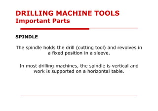 SPINDLE
The spindle holds the drill (cutting tool) and revolves in
a fixed position in a sleeve.
In most drilling machines, the spindle is vertical and
work is supported on a horizontal table.
DRILLING MACHINE TOOLS
Important Parts
 