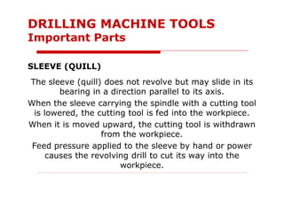 SLEEVE (QUILL)
The sleeve (quill) does not revolve but may slide in its
bearing in a direction parallel to its axis.
When the sleeve carrying the spindle with a cutting tool
is lowered, the cutting tool is fed into the workpiece.
When it is moved upward, the cutting tool is withdrawn
from the workpiece.
Feed pressure applied to the sleeve by hand or power
causes the revolving drill to cut its way into the
workpiece.
DRILLING MACHINE TOOLS
Important Parts
 