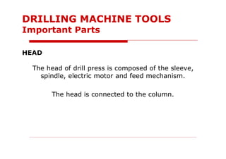 HEAD
The head of drill press is composed of the sleeve,
spindle, electric motor and feed mechanism.
The head is connected to the column.
DRILLING MACHINE TOOLS
Important Parts
 