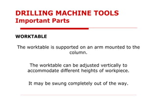 WORKTABLE
The worktable is supported on an arm mounted to the
column.
The worktable can be adjusted vertically to
accommodate different heights of workpiece.
It may be swung completely out of the way.
DRILLING MACHINE TOOLS
Important Parts
 
