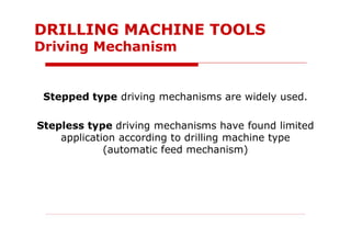 Stepped type driving mechanisms are widely used.
Stepless type driving mechanisms have found limited
application according to drilling machine type
(automatic feed mechanism)
DRILLING MACHINE TOOLS
Driving Mechanism
 