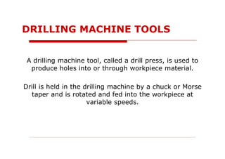 A drilling machine tool, called a drill press, is used to
produce holes into or through workpiece material.
Drill is held in the drilling machine by a chuck or Morse
taper and is rotated and fed into the workpiece at
variable speeds.
DRILLING MACHINE TOOLS
 