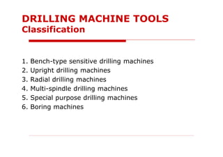 1. Bench-type sensitive drilling machines
2. Upright drilling machines
3. Radial drilling machines
4. Multi-spindle drilling machines
5. Special purpose drilling machines
6. Boring machines
DRILLING MACHINE TOOLS
Classification
 