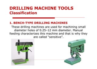 1. BENCH-TYPE DRILLING MACHINES
These drilling machines are used for machining small
diameter holes of 0.25–12 mm diameter. Manual
feeding characterizes this machine and that is why they
are called “sensitive”.
DRILLING MACHINE TOOLS
Classification
 
