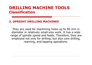 2. UPRIGHT DRILLING MACHINES
They are used for machining holes up to 50 mm in
diameter in relatively small-size work. It has a wide
range of spindle speed and feeds. Therefore, they are
employed not only for drilling, but also core drilling,
reaming, and tapping operations.
DRILLING MACHINE TOOLS
Classification
 