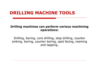 Drilling machines can perform various machining
operations:
Drilling, boring, core drilling, step drilling, counter
sinking, boring, counter boring, spot facing, reaming
and tapping.
DRILLING MACHINE TOOLS
 
