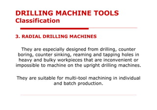 3. RADIAL DRILLING MACHINES
They are especially designed from drilling, counter
boring, counter sinking, reaming and tapping holes in
heavy and bulky workpieces that are inconvenient or
impossible to machine on the upright drilling machines.
They are suitable for multi-tool machining in individual
and batch production.
DRILLING MACHINE TOOLS
Classification
 