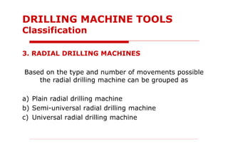 3. RADIAL DRILLING MACHINES
Based on the type and number of movements possible
the radial drilling machine can be grouped as
a) Plain radial drilling machine
b) Semi-universal radial drilling machine
c) Universal radial drilling machine
DRILLING MACHINE TOOLS
Classification
 