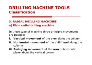 3. RADIAL DRILLING MACHINES
a) Plain radial drilling machine
In these type of machine three principle movements
are possible
i. Vertical movement of the arm along the column
ii. Horizontal movement of the drill head along the
column
iii. Swinging movement of the arm in horizontal
plane about the vertical column
DRILLING MACHINE TOOLS
Classification
 
