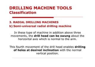 3. RADIAL DRILLING MACHINES
b) Semi-universal radial drilling machine
In these type of machine in addition above three
movements, the drill head can be swung about the
horizontal axis which is normal to the arm.
This fourth movement of the drill head enables drilling
of holes at desired inclination with the normal
vertical position.
DRILLING MACHINE TOOLS
Classification
 