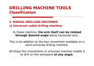 3. RADIAL DRILLING MACHINES
c) Universal radial drilling machine
In these machine, the arm itself can be rotated
through desired angle along horizontal axis.
This is an addition to the four movement available on a
semi-universal drilling machine.
All these five movements in universal machine enable it
to drill on the workpiece at any angle.
DRILLING MACHINE TOOLS
Classification
 