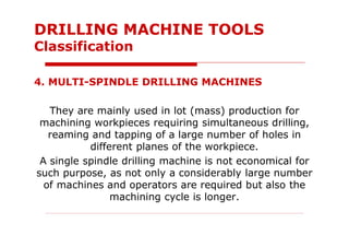 4. MULTI-SPINDLE DRILLING MACHINES
They are mainly used in lot (mass) production for
machining workpieces requiring simultaneous drilling,
reaming and tapping of a large number of holes in
different planes of the workpiece.
A single spindle drilling machine is not economical for
such purpose, as not only a considerably large number
of machines and operators are required but also the
machining cycle is longer.
DRILLING MACHINE TOOLS
Classification
 