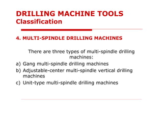 4. MULTI-SPINDLE DRILLING MACHINES
There are three types of multi-spindle drilling
machines:
a) Gang multi-spindle drilling machines
b) Adjustable-center multi-spindle vertical drilling
machines
c) Unit-type multi-spindle drilling machines
DRILLING MACHINE TOOLS
Classification
 