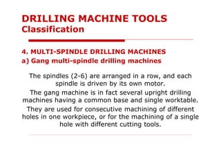 4. MULTI-SPINDLE DRILLING MACHINES
a) Gang multi-spindle drilling machines
The spindles (2-6) are arranged in a row, and each
spindle is driven by its own motor.
The gang machine is in fact several upright drilling
machines having a common base and single worktable.
They are used for consecutive machining of different
holes in one workpiece, or for the machining of a single
hole with different cutting tools.
DRILLING MACHINE TOOLS
Classification
 