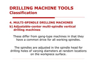 4. MULTI-SPINDLE DRILLING MACHINES
b) Adjustable-center multi-spindle vertical
drilling machines
These differ from gang-type machines in that they
have a common drive for all working spindles.
The spindles are adjusted in the spindle head for
drilling holes of varying diameters at random locations
on the workpiece surface.
DRILLING MACHINE TOOLS
Classification
 
