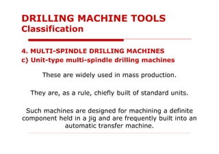 4. MULTI-SPINDLE DRILLING MACHINES
c) Unit-type multi-spindle drilling machines
These are widely used in mass production.
They are, as a rule, chiefly built of standard units.
Such machines are designed for machining a definite
component held in a jig and are frequently built into an
automatic transfer machine.
DRILLING MACHINE TOOLS
Classification
 