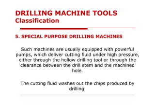 5. SPECIAL PURPOSE DRILLING MACHINES
Such machines are usually equipped with powerful
pumps, which deliver cutting fluid under high pressure,
either through the hollow drilling tool or through the
clearance between the drill stem and the machined
hole.
The cutting fluid washes out the chips produced by
drilling.
DRILLING MACHINE TOOLS
Classification
 
