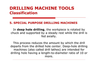 5. SPECIAL PURPOSE DRILLING MACHINES
In deep hole drilling, the workpiece is rotated by
chuck and supported by a steady rest while the drill is
fed axially.
This process reduces the amount by which the drill
departs from the drilled hole center. Deep-hole drilling
machines (also called drill lathes) are intended for
drilling hole having a length-to-diameter ratio of 10 or
more.
DRILLING MACHINE TOOLS
Classification
 