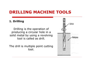 1. Drilling
Drilling is the operation of
producing a circular hole in a
solid metal by using a revolving
tool is called as drill.
The drill is multiple point cutting
tool.
DRILLING MACHINE TOOLS
 