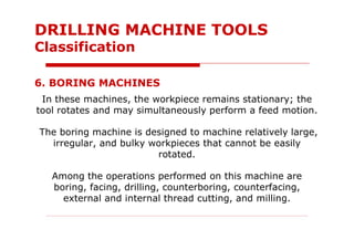 In these machines, the workpiece remains stationary; the
tool rotates and may simultaneously perform a feed motion.
The boring machine is designed to machine relatively large,
irregular, and bulky workpieces that cannot be easily
rotated.
Among the operations performed on this machine are
boring, facing, drilling, counterboring, counterfacing,
external and internal thread cutting, and milling.
6. BORING MACHINES
DRILLING MACHINE TOOLS
Classification
 