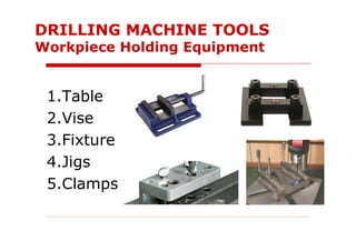 1.Table
2.Vise
3.Fixture
4.Jigs
5.Clamps
DRILLING MACHINE TOOLS
Workpiece Holding Equipment
 
