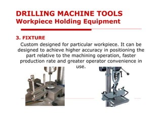 3. FIXTURE
Custom designed for particular workpiece. It can be
designed to achieve higher accuracy in positioning the
part relative to the machining operation, faster
production rate and greater operator convenience in
use.
DRILLING MACHINE TOOLS
Workpiece Holding Equipment
 
