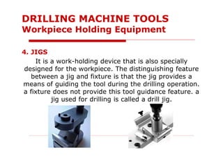 4. JIGS
It is a work-holding device that is also specially
designed for the workpiece. The distinguishing feature
between a jig and fixture is that the jig provides a
means of guiding the tool during the drilling operation.
a fixture does not provide this tool guidance feature. a
jig used for drilling is called a drill jig.
DRILLING MACHINE TOOLS
Workpiece Holding Equipment
 