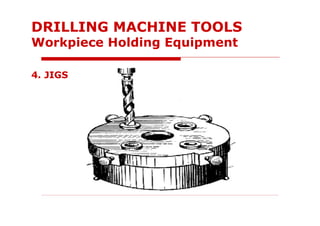 4. JIGS
DRILLING MACHINE TOOLS
Workpiece Holding Equipment
 