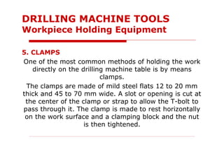 5. CLAMPS
One of the most common methods of holding the work
directly on the drilling machine table is by means
clamps.
The clamps are made of mild steel flats 12 to 20 mm
thick and 45 to 70 mm wide. A slot or opening is cut at
the center of the clamp or strap to allow the T-bolt to
pass through it. The clamp is made to rest horizontally
on the work surface and a clamping block and the nut
is then tightened.
DRILLING MACHINE TOOLS
Workpiece Holding Equipment
 