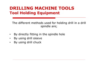 The different methods used for holding drill in a drill
spindle are;
• By directly fitting in the spindle hole
• By using drill sleeve
• By using drill chuck
DRILLING MACHINE TOOLS
Tool Holding Equipment
 