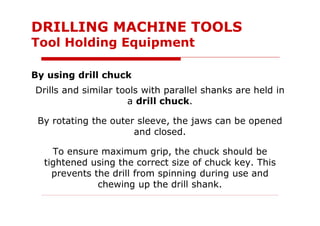 Drills and similar tools with parallel shanks are held in
a drill chuck.
By rotating the outer sleeve, the jaws can be opened
and closed.
To ensure maximum grip, the chuck should be
tightened using the correct size of chuck key. This
prevents the drill from spinning during use and
chewing up the drill shank.
DRILLING MACHINE TOOLS
Tool Holding Equipment
By using drill chuck
 